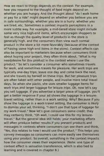 How we react to things depends on the context. For example, how you respond to the thought of food might depend on whether you are hungry. And the thought about "do I walk home or pay for a ride" might depend on whether you believe you are in safe surroundings, whether you are in a hurry, whether you are tired, etc. Sometimes a context impacts perceptions in a more subtle way. For example, a mid-tiered store might include some very nice high-end items, which encourages shoppers to feel as though the quality level of products in the store is generally high, and the consumers then view each normal product in the store a bit more favorably (because of the context of having some high-end items in the store). Context effects can also be important to marketers because when consumers think about buying your project, they often think about, "What is my need/desire for this product in the context where I use the product." So let's consider a consumer who sometimes travels for work, and sometimes travels for pleasure. Her work trips are typically one-day trips; leave one day and come back the next, and she travels by herself on these trips. But her pleasure trips are often taken with other people, and involve more total travel days. So when she packs, she uses smaller luggage items for work trips and larger luggage for leisure trips. Ok, now let's say you sell luggage. If you advertise a larger piece of luggage, you'll get a better response if your ad shows the luggage in a leisure-travel setting, rather than in a work setting. Why? Because if you show the luggage in a work-travel setting, the consumer is likely to dismiss your ad, thinking, "I don't use that type of luggage for my work-travel." Now let's give consumers some credit; they may certainly think, "Oh wait, I could use this for my leisure-travel." But the general idea still holds; your marketing efforts will often produce better results if you present products and messages in contexts where consumers can see them and think, "Yes, this relates to how I would use the product." This helps you convey messages so consumers can more easily see themselves using your product. So overall, something in the context impacts how the consumer views their experience. (Note: one type of context effect is sensation transference, which is also tied to learning and is covered in chapter 6.)