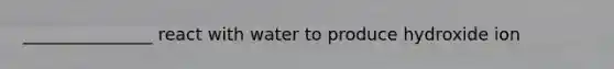_______________ react with water to produce hydroxide ion