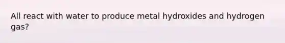 All react with water to produce metal hydroxides and hydrogen gas?