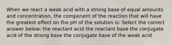 When we react a weak acid with a strong base of equal amounts and concentration, the component of the reaction that will have the greatest effect on the pH of the solution is: Select the correct answer below: the reactant acid the reactant base the conjugate acid of the strong base the conjugate base of the weak acid