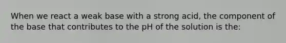 When we react a weak base with a strong acid, the component of the base that contributes to the pH of the solution is the: