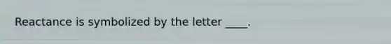 Reactance is symbolized by the letter ____.