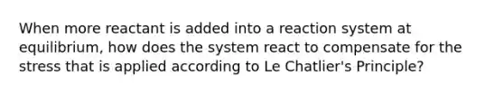 When more reactant is added into a reaction system at equilibrium, how does the system react to compensate for the stress that is applied according to Le Chatlier's Principle?