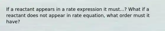 If a reactant appears in a rate expression it must...? What if a reactant does not appear in rate equation, what order must it have?