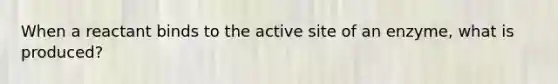 When a reactant binds to the active site of an enzyme, what is produced?