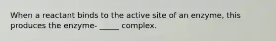 When a reactant binds to the active site of an enzyme, this produces the enzyme- _____ complex.