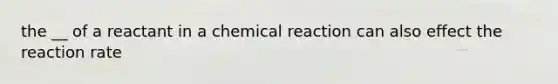 the __ of a reactant in a chemical reaction can also effect the reaction rate