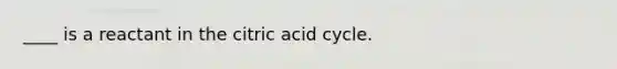 ____ is a reactant in the citric acid cycle.