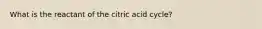 What is the reactant of the citric acid cycle?