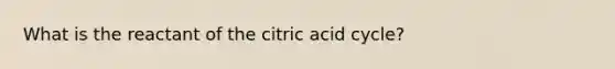 What is the reactant of the citric acid cycle?