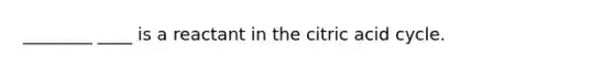 ________ ____ is a reactant in the citric acid cycle.