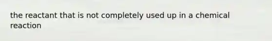 the reactant that is not completely used up in a chemical reaction