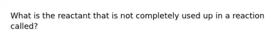 What is the reactant that is not completely used up in a reaction called?