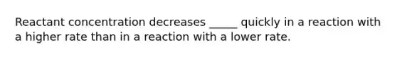 Reactant concentration decreases _____ quickly in a reaction with a higher rate than in a reaction with a lower rate.