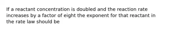 If a reactant concentration is doubled and the reaction rate increases by a factor of eight the exponent for that reactant in the rate law should be