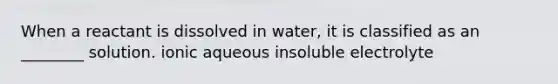 When a reactant is dissolved in water, it is classified as an ________ solution. ionic aqueous insoluble electrolyte