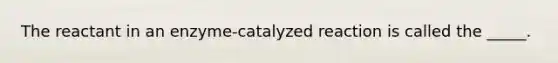 The reactant in an enzyme-catalyzed reaction is called the _____.