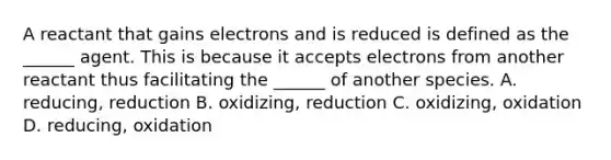 A reactant that gains electrons and is reduced is defined as the ______ agent. This is because it accepts electrons from another reactant thus facilitating the ______ of another species. A. reducing, reduction B. oxidizing, reduction C. oxidizing, oxidation D. reducing, oxidation