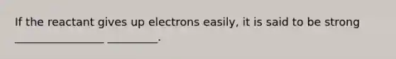 If the reactant gives up electrons easily, it is said to be strong ________________ _________.