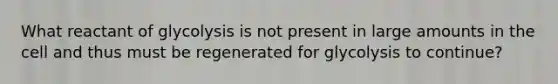 What reactant of glycolysis is not present in large amounts in the cell and thus must be regenerated for glycolysis to continue?