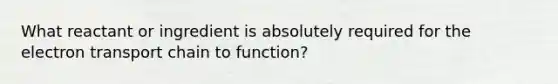 What reactant or ingredient is absolutely required for the electron transport chain to function?