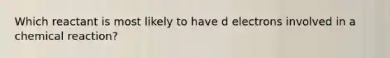 Which reactant is most likely to have d electrons involved in a chemical reaction?