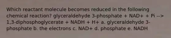 Which reactant molecule becomes reduced in the following chemical reaction? glyceraldehyde 3-phosphate + NAD+ + Pi --> 1,3-diphosphoglycerate + NADH + H+ a. glyceraldehyde 3-phosphate b. the electrons c. NAD+ d. phosphate e. NADH