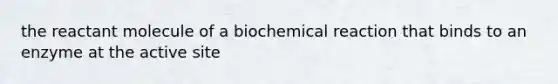 the reactant molecule of a biochemical reaction that binds to an enzyme at the active site