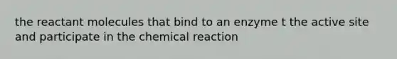 the reactant molecules that bind to an enzyme t the active site and participate in the chemical reaction