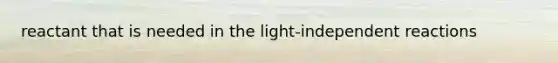 reactant that is needed in the light-independent reactions