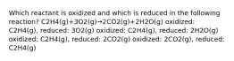 Which reactant is oxidized and which is reduced in the following reaction? ‍C2‍H4(g)+3O2(g)→2⁢CO2(g)+2H2‍O(g) oxidized:‍ C2‍H4(g), reduced: 3O2(g) oxidized: C2‍H4(g), reduced: ‍2H2‍O(g) oxidized: C2‍H4(g), reduced: 2⁢CO2(g) oxidized: 2⁢CO2(g), reduced: C2‍H4(g)