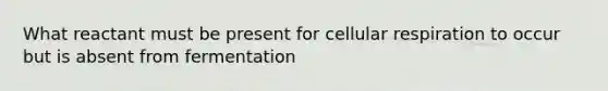 What reactant must be present for cellular respiration to occur but is absent from fermentation