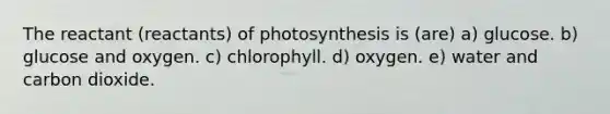 The reactant (reactants) of photosynthesis is (are) a) glucose. b) glucose and oxygen. c) chlorophyll. d) oxygen. e) water and carbon dioxide.