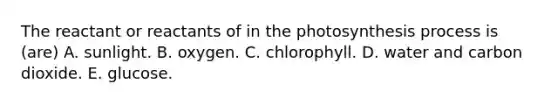 The reactant or reactants of in the photosynthesis process is (are) A. sunlight. B. oxygen. C. chlorophyll. D. water and carbon dioxide. E. glucose.