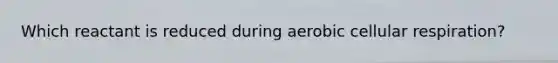 Which reactant is reduced during aerobic cellular respiration?