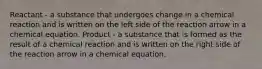 Reactant - a substance that undergoes change in a chemical reaction and is written on the left side of the reaction arrow in a chemical equation. Product - a substance that is formed as the result of a chemical reaction and is written on the right side of the reaction arrow in a chemical equation.