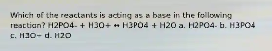 Which of the reactants is acting as a base in the following reaction? H2PO4- + H3O+ ↔ H3PO4 + H2O a. H2PO4- b. H3PO4 c. H3O+ d. H2O