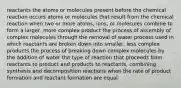 reactants the atoms or molecules present before the chemical reaction occurs atoms or molecules that result from the chemical reaction when two or more atoms, ions, or molecules combine to form a larger, more complex product the process of assembly of complex molecules through the removal of water process used in which reactants are broken down into smaller, less complex products the process of breaking down complex molecules by the addition of water the type of reaction that proceeds from reactants to product and products to reactants, combining synthesis and decomposition reactions when the rate of product formation and reactant formation are equal