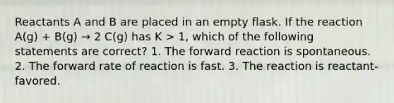 Reactants A and B are placed in an empty flask. If the reaction A(g) + B(g) → 2 C(g) has K > 1, which of the following statements are correct? 1. The forward reaction is spontaneous. 2. The forward rate of reaction is fast. 3. The reaction is reactant-favored.