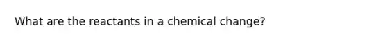 What are the reactants in a chemical change?