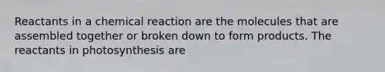 Reactants in a chemical reaction are the molecules that are assembled together or broken down to form products. The reactants in photosynthesis are