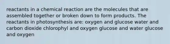 reactants in a chemical reaction are the molecules that are assembled together or broken down to form products. The reactants in photosynthesis are: oxygen and glucose water and carbon dioxide chlorophyl and oxygen glucose and water glucose and oxygen