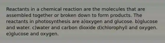 Reactants in a chemical reaction are the molecules that are assembled together or broken down to form products. The reactants in photosynthesis are a)oxygen and glucose. b)glucose and water. c)water and carbon dioxide d)chlorophyll and oxygen. e)glucose and oxygen.