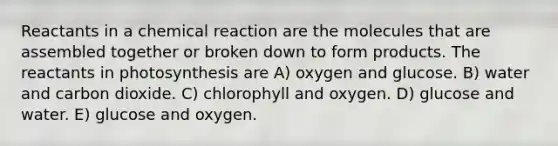 Reactants in a chemical reaction are the molecules that are assembled together or broken down to form products. The reactants in photosynthesis are A) oxygen and glucose. B) water and carbon dioxide. C) chlorophyll and oxygen. D) glucose and water. E) glucose and oxygen.