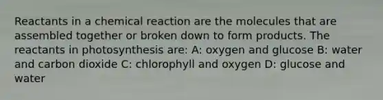 Reactants in a chemical reaction are the molecules that are assembled together or broken down to form products. The reactants in photosynthesis are: A: oxygen and glucose B: water and carbon dioxide C: chlorophyll and oxygen D: glucose and water