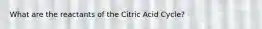 What are the reactants of the Citric Acid Cycle?