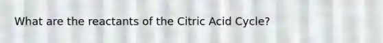 What are the reactants of the Citric Acid Cycle?