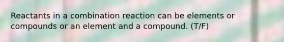 Reactants in a combination reaction can be elements or compounds or an element and a compound. (T/F)