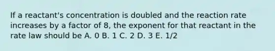 If a reactant's concentration is doubled and the reaction rate increases by a factor of 8, the exponent for that reactant in the rate law should be A. 0 B. 1 C. 2 D. 3 E. 1/2