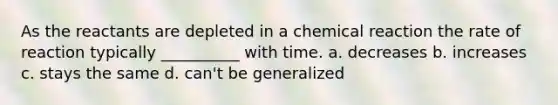 As the reactants are depleted in a chemical reaction the rate of reaction typically __________ with time. a. decreases b. increases c. stays the same d. can't be generalized